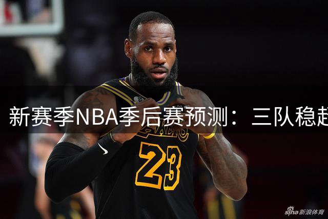 新赛季NBA季后赛预测：三队稳超9成，火箭湖人前景分析